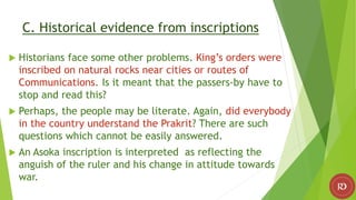 C. Historical evidence from inscriptions
 Historians face some other problems. King’s orders were
inscribed on natural rocks near cities or routes of
Communications. Is it meant that the passers-by have to
stop and read this?
 Perhaps, the people may be literate. Again, did everybody
in the country understand the Prakrit? There are such
questions which cannot be easily answered.
 An Asoka inscription is interpreted as reflecting the
anguish of the ruler and his change in attitude towards
war.
 