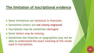 The limitation of inscriptional evidence
 Some limitations are technical in character.
 Sometimes letters are not clearly engraved.
 Inscriptions may be sometimes damaged.
 Some letters may be missing.
 Sometimes the historian or epigraphists may not be
able to understand the exact meaning of the words
used in inscriptions.
 