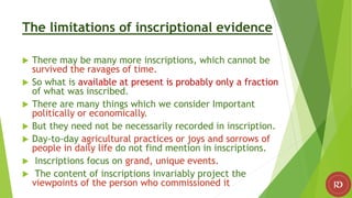 The limitations of inscriptional evidence
 There may be many more inscriptions, which cannot be
survived the ravages of time.
 So what is available at present is probably only a fraction
of what was inscribed.
 There are many things which we consider Important
politically or economically.
 But they need not be necessarily recorded in inscription.
 Day-to-day agricultural practices or joys and sorrows of
people in daily life do not find mention in inscriptions.
 Inscriptions focus on grand, unique events.
 The content of inscriptions invariably project the
viewpoints of the person who commissioned it
 