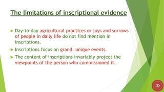 The limitations of inscriptional evidence
 Day-to-day agricultural practices or joys and sorrows
of people in daily life do not find mention in
inscriptions.
 Inscriptions focus on grand, unique events.
 The content of inscriptions invariably project the
viewpoints of the person who commissioned it.
 