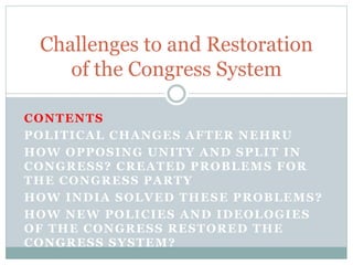 CONTENTS
POLITICAL CHANGES AFTER NEHRU
HOW OPPOSING UNITY AND SPLIT IN
CONGRESS? CREATED PROBLEMS FOR
THE CONGRESS PARTY
HOW INDIA SOLVED THESE PROBLEMS?
HOW NEW POLICIES AND IDEOLOGIES
OF THE CONGRESS RESTORED THE
CONGRESS SYSTEM?
Challenges to and Restoration
of the Congress System
 