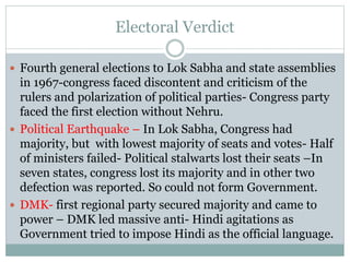 Electoral Verdict
 Fourth general elections to Lok Sabha and state assemblies
in 1967-congress faced discontent and criticism of the
rulers and polarization of political parties- Congress party
faced the first election without Nehru.
 Political Earthquake – In Lok Sabha, Congress had
majority, but with lowest majority of seats and votes- Half
of ministers failed- Political stalwarts lost their seats –In
seven states, congress lost its majority and in other two
defection was reported. So could not form Government.
 DMK- first regional party secured majority and came to
power – DMK led massive anti- Hindi agitations as
Government tried to impose Hindi as the official language.
 