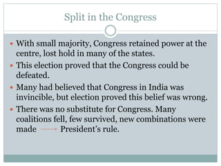 Split in the Congress
 With small majority, Congress retained power at the
centre, lost hold in many of the states.
 This election proved that the Congress could be
defeated.
 Many had believed that Congress in India was
invincible, but election proved this belief was wrong.
 There was no substitute for Congress. Many
coalitions fell, few survived, new combinations were
made President’s rule.
 