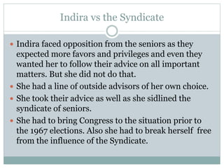 Indira vs the Syndicate
 Indira faced opposition from the seniors as they
expected more favors and privileges and even they
wanted her to follow their advice on all important
matters. But she did not do that.
 She had a line of outside advisors of her own choice.
 She took their advice as well as she sidlined the
syndicate of seniors.
 She had to bring Congress to the situation prior to
the 1967 elections. Also she had to break herself free
from the influence of the Syndicate.
 