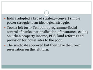  Indira adopted a broad strategy- convert simple
power struggle to an ideological struggle.
 Took a left turn- Ten point programme-Social
control of banks, nationalization of insurance, ceiling
on urban property income, PDS, land reforms and
provision for house sites to the poor.
 The syndicate approved but they have their own
reservation on the left turn.
 