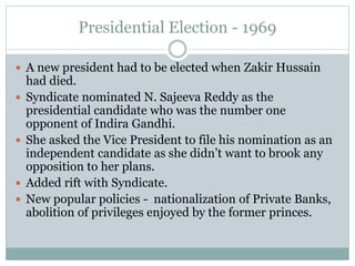 Presidential Election - 1969
 A new president had to be elected when Zakir Hussain
had died.
 Syndicate nominated N. Sajeeva Reddy as the
presidential candidate who was the number one
opponent of Indira Gandhi.
 She asked the Vice President to file his nomination as an
independent candidate as she didn’t want to brook any
opposition to her plans.
 Added rift with Syndicate.
 New popular policies - nationalization of Private Banks,
abolition of privileges enjoyed by the former princes.
 