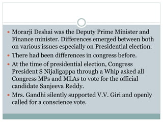  Morarji Deshai was the Deputy Prime Minister and
Finance minister. Differences emerged between both
on various issues especially on Presidential election.
 There had been differences in congress before.
 At the time of presidential election, Congress
President S Nijaligappa through a Whip asked all
Congress MPs and MLAs to vote for the official
candidate Sanjeeva Reddy.
 Mrs. Gandhi silently supported V.V. Giri and openly
called for a conscience vote.
 