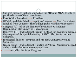  She sent message that she wanted all the MPs and MLAs to vote as
per the dictates of their conscience.
 Result- Vice President President.
 Official candidate failed split in Congress Mrs. Gandhi was
expelled from Congress. She said her group was the real congress.
 Congress (O)- led by the leaders of Syndicate- O stood for
Organization also known as Old congress.
 Congress ( R)- Indira Gandhi group- R stood for Requisitionists as
they requested for special meeting of AICC. Also known as new
Congress.
 Ideological division- Pro poor and Pro rich, Conservatives and
Socialists.
 Nijalingappa – Indira Gandhi- Victim of Political Narcissism egged
on by coterie of unscrupulous sycophants
 expelled her from Congress.
 