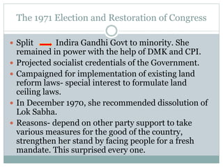 The 1971 Election and Restoration of Congress
 Split Indira Gandhi Govt to minority. She
remained in power with the help of DMK and CPI.
 Projected socialist credentials of the Government.
 Campaigned for implementation of existing land
reform laws- special interest to formulate land
ceiling laws.
 In December 1970, she recommended dissolution of
Lok Sabha.
 Reasons- depend on other party support to take
various measures for the good of the country,
strengthen her stand by facing people for a fresh
mandate. This surprised every one.
 