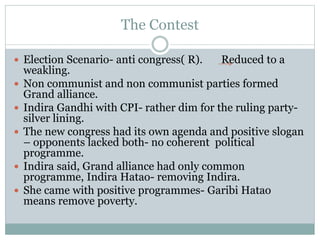 The Contest
 Election Scenario- anti congress( R). Reduced to a
weakling.
 Non communist and non communist parties formed
Grand alliance.
 Indira Gandhi with CPI- rather dim for the ruling party-
silver lining.
 The new congress had its own agenda and positive slogan
– opponents lacked both- no coherent political
programme.
 Indira said, Grand alliance had only common
programme, Indira Hatao- removing Indira.
 She came with positive programmes- Garibi Hatao
means remove poverty.
 