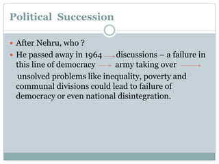 Political Succession
 After Nehru, who ?
 He passed away in 1964 discussions – a failure in
this line of democracy army taking over
unsolved problems like inequality, poverty and
communal divisions could lead to failure of
democracy or even national disintegration.
 