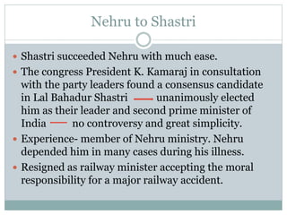 Nehru to Shastri
 Shastri succeeded Nehru with much ease.
 The congress President K. Kamaraj in consultation
with the party leaders found a consensus candidate
in Lal Bahadur Shastri unanimously elected
him as their leader and second prime minister of
India no controversy and great simplicity.
 Experience- member of Nehru ministry. Nehru
depended him in many cases during his illness.
 Resigned as railway minister accepting the moral
responsibility for a major railway accident.
 