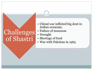 Challenges
of Shastri
• Chinal war inflicted big dent in
Indian economy.
• Failure of monsoon
• Drought
• Shortage of food
• War with Paksitan in 1965
 