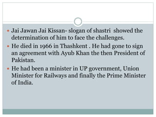  Jai Jawan Jai Kissan- slogan of shastri showed the
determination of him to face the challenges.
 He died in 1966 in Thashkent . He had gone to sign
an agreement with Ayub Khan the then President of
Pakistan.
 He had been a minister in UP government, Union
Minister for Railways and finally the Prime Minister
of India.
 