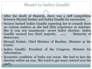 Shastri to Indira Gandhi
 After the death of Shastriji, there was a stiff competition
between Morarji Deshai and Indira Gandhi for succession.
 Seniors backed Indira Gandhi expecting her to consult them
on various matters as she had little experience as minister.
But it was not unanimous- secret ballot election- Indira
Gandhi secured two third majority. Maturrity of
democracy.
 Morarji Deshai- Chief Minister of Bombay, Minister at the
Centre.
 Indira Gandhi- President of the Congress, Minister for
Information.
 Economic condition of India was worse. She had to face the
election within an year. She tried to get more control over the
party.
 