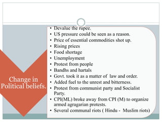 Change in
Political beliefs.
• Devalue the rupee.
• US pressure could be seen as a reason.
• Price of essential commodities shot up.
• Rising prices
• Food shortage
• Unemployment
• Protest from people
• Bandhs and hartals
• Govt. took it as a matter of law and order.
• Added fuel to the unrest and bitterness.
• Protest from communist party and Socialist
Party.
• CPI(ML) broke away from CPI (M) to organize
armed agragarian protests.
• Several communal riots ( Hindu - Muslim riots)
 