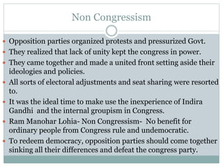 Non Congressism
 Opposition parties organized protests and pressurized Govt.
 They realized that lack of unity kept the congress in power.
 They came together and made a united front setting aside their
ideologies and policies.
 All sorts of electoral adjustments and seat sharing were resorted
to.
 It was the ideal time to make use the inexperience of Indira
Gandhi and the internal groupism in Congress.
 Ram Manohar Lohia- Non Congressism- No benefit for
ordinary people from Congress rule and undemocratic.
 To redeem democracy, opposition parties should come together
sinking all their differences and defeat the congress party.
 