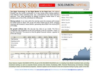 About Solomon Capital: SOLOMON CAPITAL [A part of DS SOLOMON HOLDINGS Ltd.] is a leading Cross Border Investment bank, providing
investment banking as well as corporate finance services that include; Fundraising, M&A, Financial Restructuring and Business Strategic
Consulting to Israeli, and International companies.. Solomon Capital is an IPO Adviser for Non-UK companies looking for going public on the AIM.
Contact; DS SOLOMON HOLDINGS LTD, www.solomon-capital.com David Solomon, 972-508-695450 David@solomon-capital.com
SOLOMONCAPITALPLUS 500 19.2.2014
SAMPLE ONLY
The Right Technology in the Right Market at the Right time; We believe
Plus500 has the correct combination of a very strong online trading platform,
most efficient online marketing tools, and automated low risk trade execution
approach. This, while leveraging its abilities increasing market share in very
excited sector of the CFDs [Contracts for Difference].
Strong outlook. In our view, within the next two years the company will increase
its market share to about 10% of the UK CFDs market and by 2016, company
revenues will increase to about $200m, generating about $85m net income [EPS
of 79 GBp]
No growth without risk. We see two key risks to our model. The first is
unexpected new guidelines for the CFD products in the EU countries or/and in
non EU Countries. The second is that the global financial markets appetite for
CFDs will change.
$m 2011 2012 YoY% 2013 YoY% 2014e YoY%
Total Revenue 50.0 56.1 12% 115.0 105% 155.3 35%
Operating income 23.7 23.1 -3% 67.1 190% 86.9 30%
% Op. Income 47% 41% -13% 58% 42% 56% -4%
Net income 17.1 17.1 0% 50.6 196% 65.6 30%
EPS $ - 0.12 na 0.47 290% 0.61 30%
2013
Market Cap £m Market Cap $m Price Change PE 2013 PE 2014e Revunues YoY Growth % EBIT Net Profit % Net profit
Plus 500 381 621 160% 12.3 9.5 115 105% 58% 51 44%
IG Group 2,350 3,854 38% 16.5 14.9 621 6% 46% 143 23%
FXCM 488 717 62% 21.7 17.4 485 16% 15% 22 4%
2013
Symbol [AIM] PLUS
Market Price [ GBp ] 397
Market Cap £m 381
Market Cap $m 621
2013 P/E 12.3
2014 P/E [Est.] 9.5
Price Change 160%
Fair Market Cap £m 628
Fair Market Cap $m 982
% UPSIDE 58%
PLUS500 AS OF/19/2/2014
 