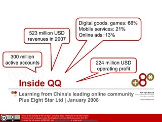 Digital goods, games: 66%
                                                                             Mobile services: 21%
                523 million USD                                              Online ads: 13%
               revenues in 2007


  300 million
active accounts                                                                                   224 million USD
                                                                                                  operating profit


     Inside QQ
     Learning from China’s leading online community
                                                                                                                              Plus Eight Star Ltd
                                                                                                                     Mobile  Internet Innovation Arbitrage
                                                  
