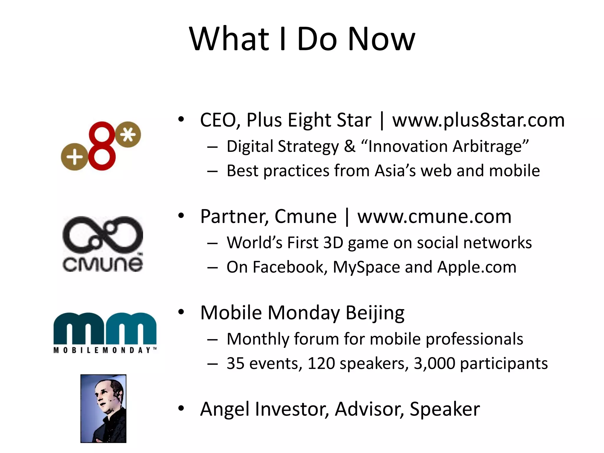 What I Do Now

• CEO, Plus Eight Star | www.plus8star.com
   – Digital Strategy & “Innovation Arbitrage”
   – Best practices from Asia’s web and mobile

• Partner, Cmune | www.cmune.com
   – World’s First 3D game on social networks
   – On Facebook, MySpace and Apple.com

• Mobile Monday Beijing
   – Monthly forum for mobile professionals
   – 35 events, 120 speakers, 3,000 participants

• Angel Investor, Advisor, Speaker
 