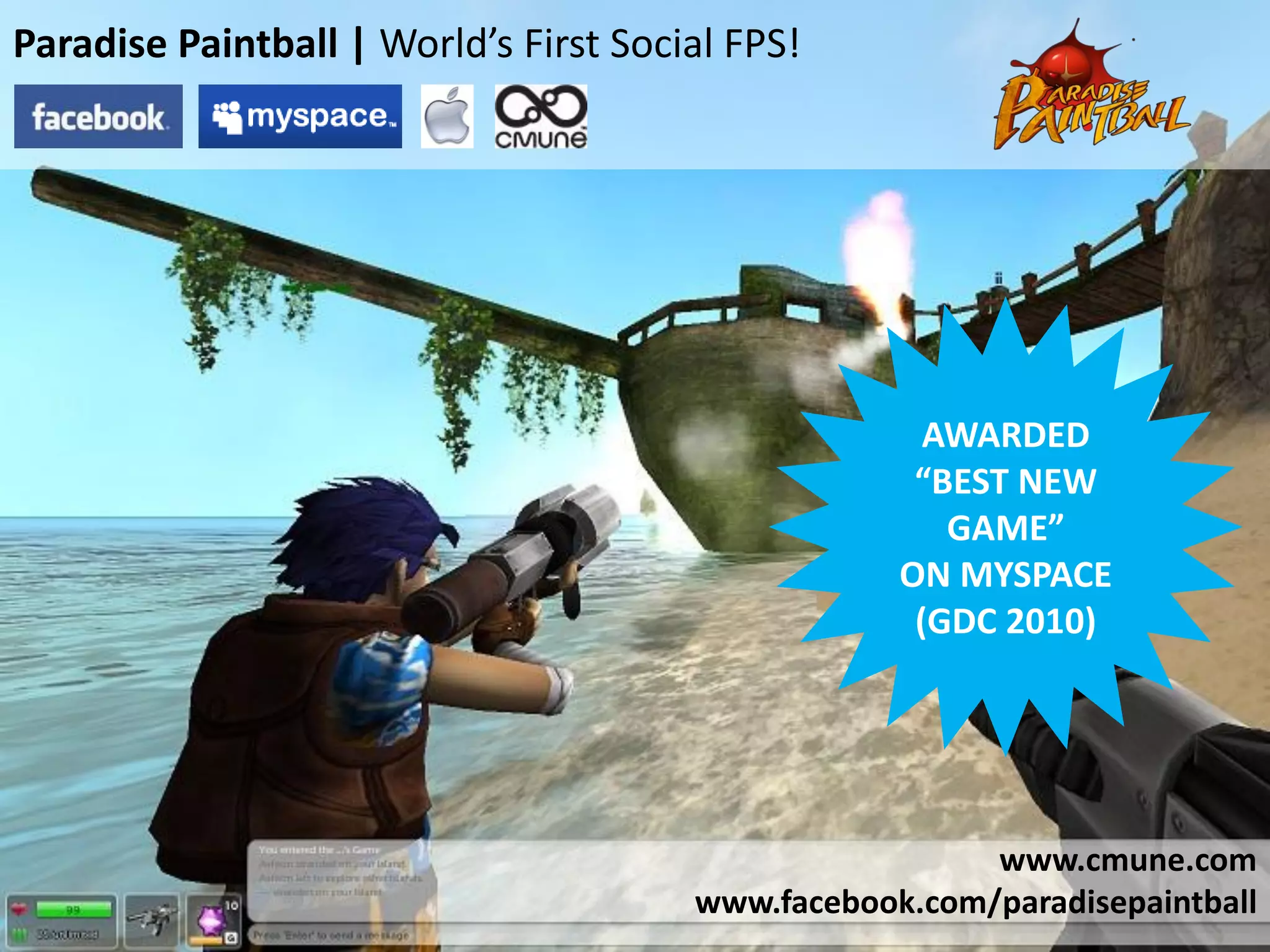 Paradise Paintball | World’s First Social FPS!




                                                     AWARDED
                                                    “BEST NEW
                                                      GAME”
                                                   ON MYSPACE
                                                    (GDC 2010)




                                                        www.cmune.com
                                       www.facebook.com/paradisepaintball
 