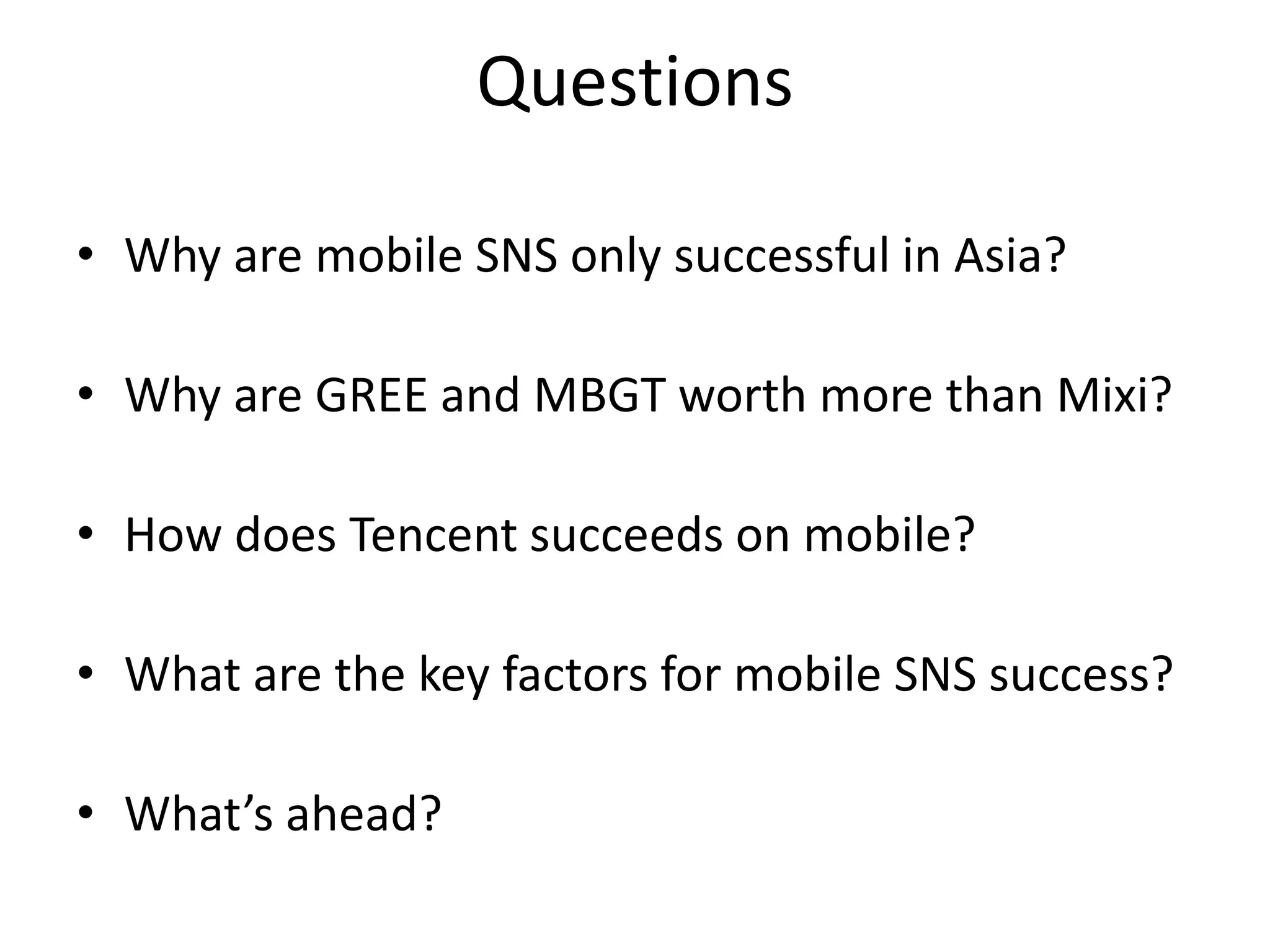 Questions

• Why are mobile SNS only successful in Asia?

• Why are GREE and MBGT worth more than Mixi?

• How does Tencent succeeds on mobile?

• What are the key factors for mobile SNS success?

• What’s ahead?
 