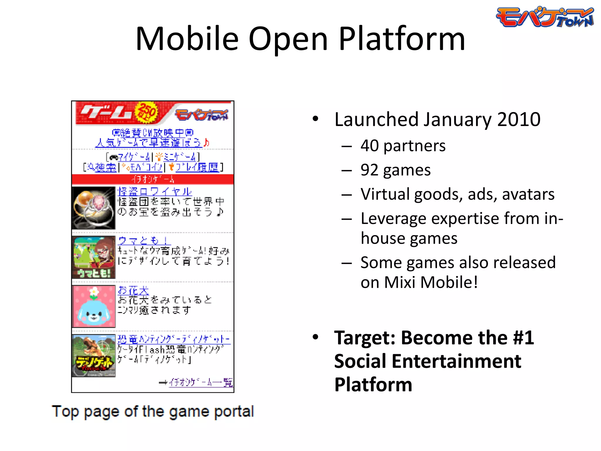 Mobile Open Platform

          • Launched January 2010
             – 40 partners
             – 92 games
             – Virtual goods, ads, avatars
             – Leverage expertise from in-
               house games
             – Some games also released
               on Mixi Mobile!


          • Target: Become the #1
            Social Entertainment
            Platform
 