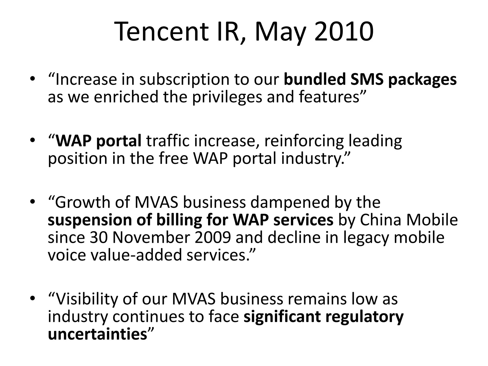 Tencent IR, May 2010
• “Increase in subscription to our bundled SMS packages
  as we enriched the privileges and features”

• “WAP portal traffic increase, reinforcing leading
  position in the free WAP portal industry.”

• “Growth of MVAS business dampened by the
  suspension of billing for WAP services by China Mobile
  since 30 November 2009 and decline in legacy mobile
  voice value-added services.”

• “Visibility of our MVAS business remains low as
  industry continues to face significant regulatory
  uncertainties”
 
