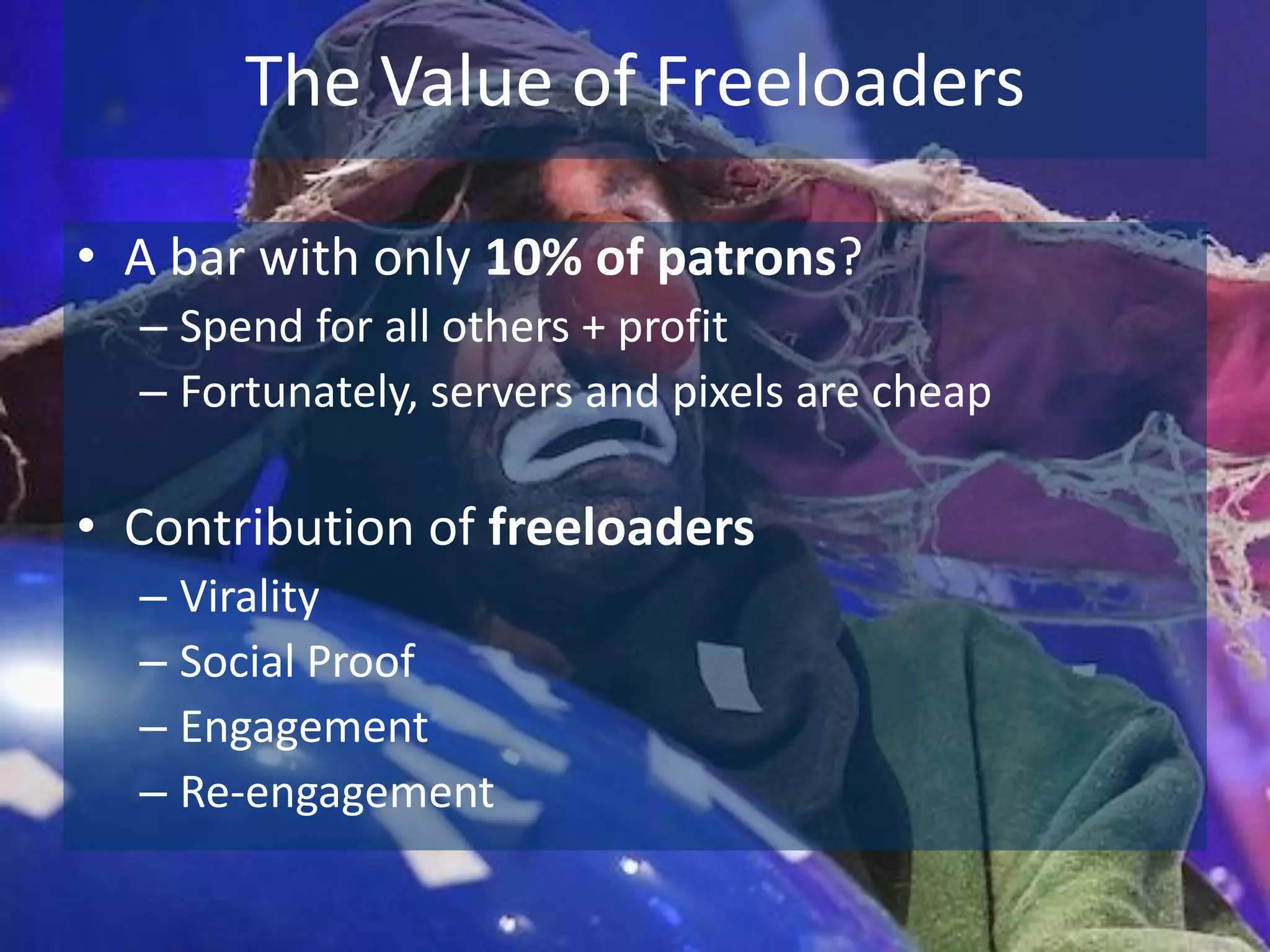 The Value of Freeloaders

• A bar with only 10% of patrons?
  – Spend for all others + profit
  – Fortunately, servers and pixels are cheap

• Contribution of freeloaders
  – Virality
  – Social Proof
  – Engagement
  – Re-engagement
 