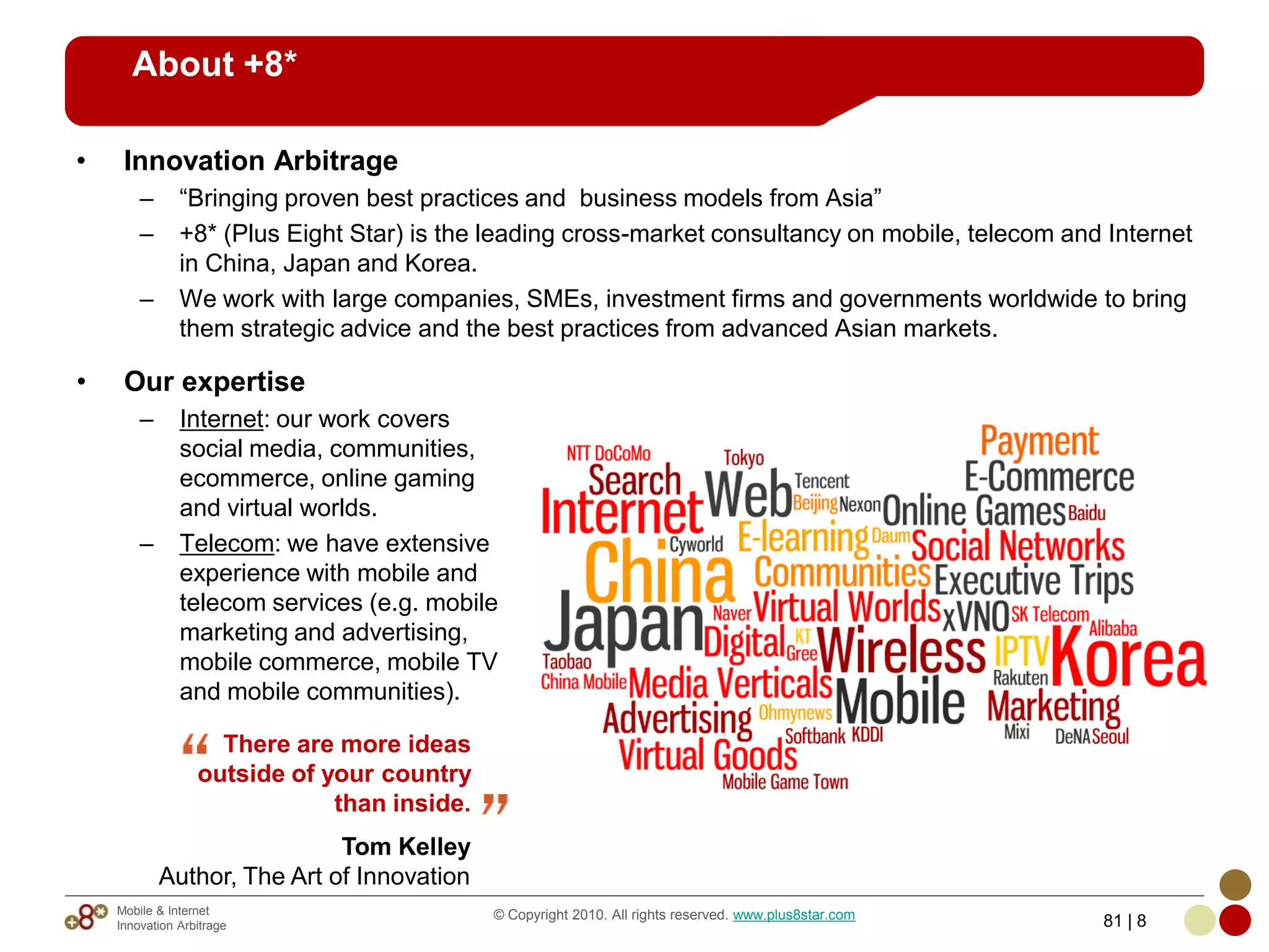 About +8*

•    Innovation Arbitrage
        –      “Bringing proven best practices and business models from Asia”
        –      +8* (Plus Eight Star) is the leading cross-market consultancy on mobile, telecom and Internet
               in China, Japan and Korea.
        –      We work with large companies, SMEs, investment firms and governments worldwide to bring
               them strategic advice and the best practices from advanced Asian markets.

•    Our expertise
        –      Internet: our work covers
               social media, communities,
               ecommerce, online gaming
               and virtual worlds.
        –      Telecom: we have extensive
               experience with mobile and
               telecom services (e.g. mobile
               marketing and advertising,
               mobile commerce, mobile TV
               and mobile communities).

                    There are more ideas
                  outside of your country
                              than inside.
                             Tom Kelley
            Author, The Art of Innovation
    Mobile & Internet                        © Copyright 2010. All rights reserved. www.plus8star.com
    Innovation Arbitrage                                                                                81 | 8
 
