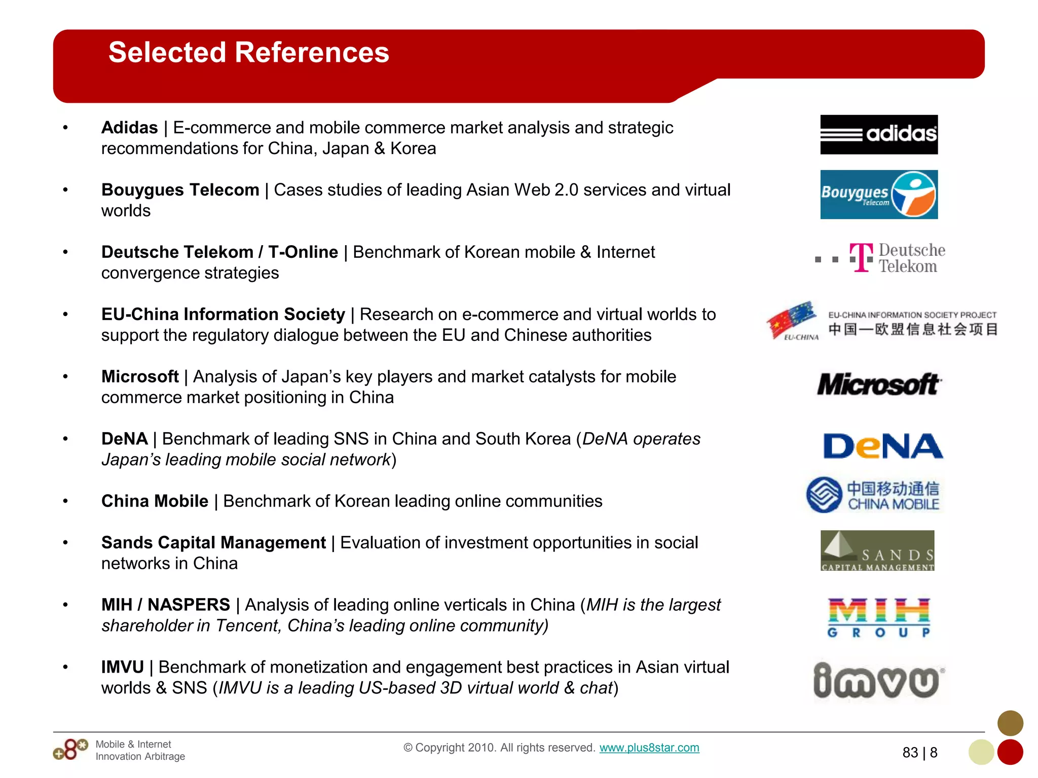 Selected References

•    Adidas | E-commerce and mobile commerce market analysis and strategic
     recommendations for China, Japan & Korea

•    Bouygues Telecom | Cases studies of leading Asian Web 2.0 services and virtual
     worlds

•    Deutsche Telekom / T-Online | Benchmark of Korean mobile & Internet
     convergence strategies

•    EU-China Information Society | Research on e-commerce and virtual worlds to
     support the regulatory dialogue between the EU and Chinese authorities

•    Microsoft | Analysis of Japan’s key players and market catalysts for mobile
     commerce market positioning in China

•    DeNA | Benchmark of leading SNS in China and South Korea (DeNA operates
     Japan’s leading mobile social network)

•    China Mobile | Benchmark of Korean leading online communities

•    Sands Capital Management | Evaluation of investment opportunities in social
     networks in China

•    MIH / NASPERS | Analysis of leading online verticals in China (MIH is the largest
     shareholder in Tencent, China’s leading online community)

•    IMVU | Benchmark of monetization and engagement best practices in Asian virtual
     worlds & SNS (IMVU is a leading US-based 3D virtual world & chat)


    Mobile & Internet                       © Copyright 2010. All rights reserved. www.plus8star.com
    Innovation Arbitrage                                                                               83 | 8
 