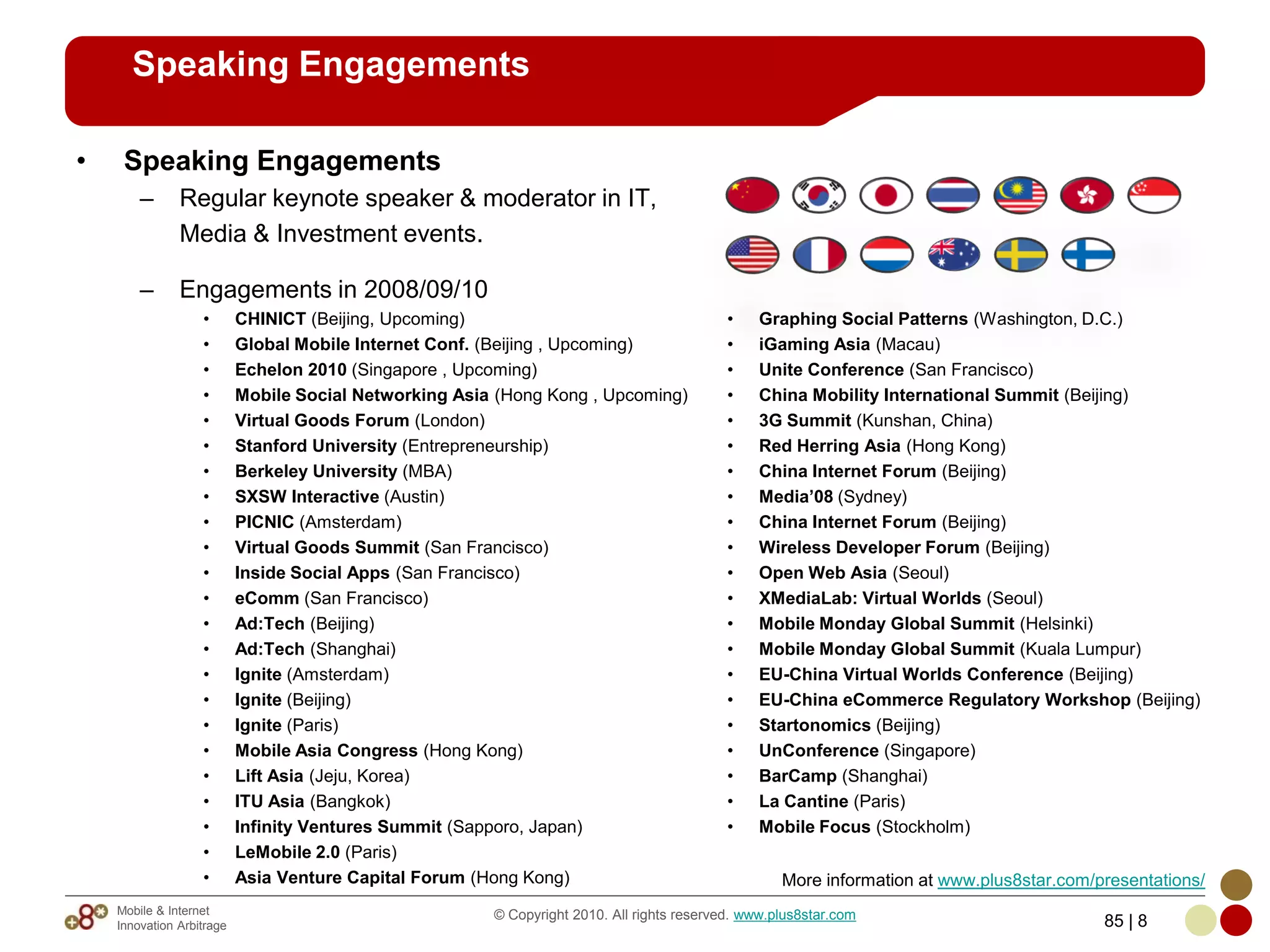 Speaking Engagements

•    Speaking Engagements
        –      Regular keynote speaker & moderator in IT,
               Media & Investment events.

        –      Engagements in 2008/09/10
                   •       CHINICT (Beijing, Upcoming)                                      •   Graphing Social Patterns (Washington, D.C.)
                   •       Global Mobile Internet Conf. (Beijing , Upcoming)                •   iGaming Asia (Macau)
                   •       Echelon 2010 (Singapore , Upcoming)                              •   Unite Conference (San Francisco)
                   •       Mobile Social Networking Asia (Hong Kong , Upcoming)             •   China Mobility International Summit (Beijing)
                   •       Virtual Goods Forum (London)                                     •   3G Summit (Kunshan, China)
                   •       Stanford University (Entrepreneurship)                           •   Red Herring Asia (Hong Kong)
                   •       Berkeley University (MBA)                                        •   China Internet Forum (Beijing)
                   •       SXSW Interactive (Austin)                                        •   Media’08 (Sydney)
                   •       PICNIC (Amsterdam)                                               •   China Internet Forum (Beijing)
                   •       Virtual Goods Summit (San Francisco)                             •   Wireless Developer Forum (Beijing)
                   •       Inside Social Apps (San Francisco)                               •   Open Web Asia (Seoul)
                   •       eComm (San Francisco)                                            •   XMediaLab: Virtual Worlds (Seoul)
                   •       Ad:Tech (Beijing)                                                •   Mobile Monday Global Summit (Helsinki)
                   •       Ad:Tech (Shanghai)                                               •   Mobile Monday Global Summit (Kuala Lumpur)
                   •       Ignite (Amsterdam)                                               •   EU-China Virtual Worlds Conference (Beijing)
                   •       Ignite (Beijing)                                                 •   EU-China eCommerce Regulatory Workshop (Beijing)
                   •       Ignite (Paris)                                                   •   Startonomics (Beijing)
                   •       Mobile Asia Congress (Hong Kong)                                 •   UnConference (Singapore)
                   •       Lift Asia (Jeju, Korea)                                          •   BarCamp (Shanghai)
                   •       ITU Asia (Bangkok)                                               •   La Cantine (Paris)
                   •       Infinity Ventures Summit (Sapporo, Japan)                        •   Mobile Focus (Stockholm)
                   •       LeMobile 2.0 (Paris)
                   •       Asia Venture Capital Forum (Hong Kong)                                   More information at www.plus8star.com/presentations/
    Mobile & Internet                                   © Copyright 2010. All rights reserved. www.plus8star.com
    Innovation Arbitrage                                                                                                                   85 | 8
 