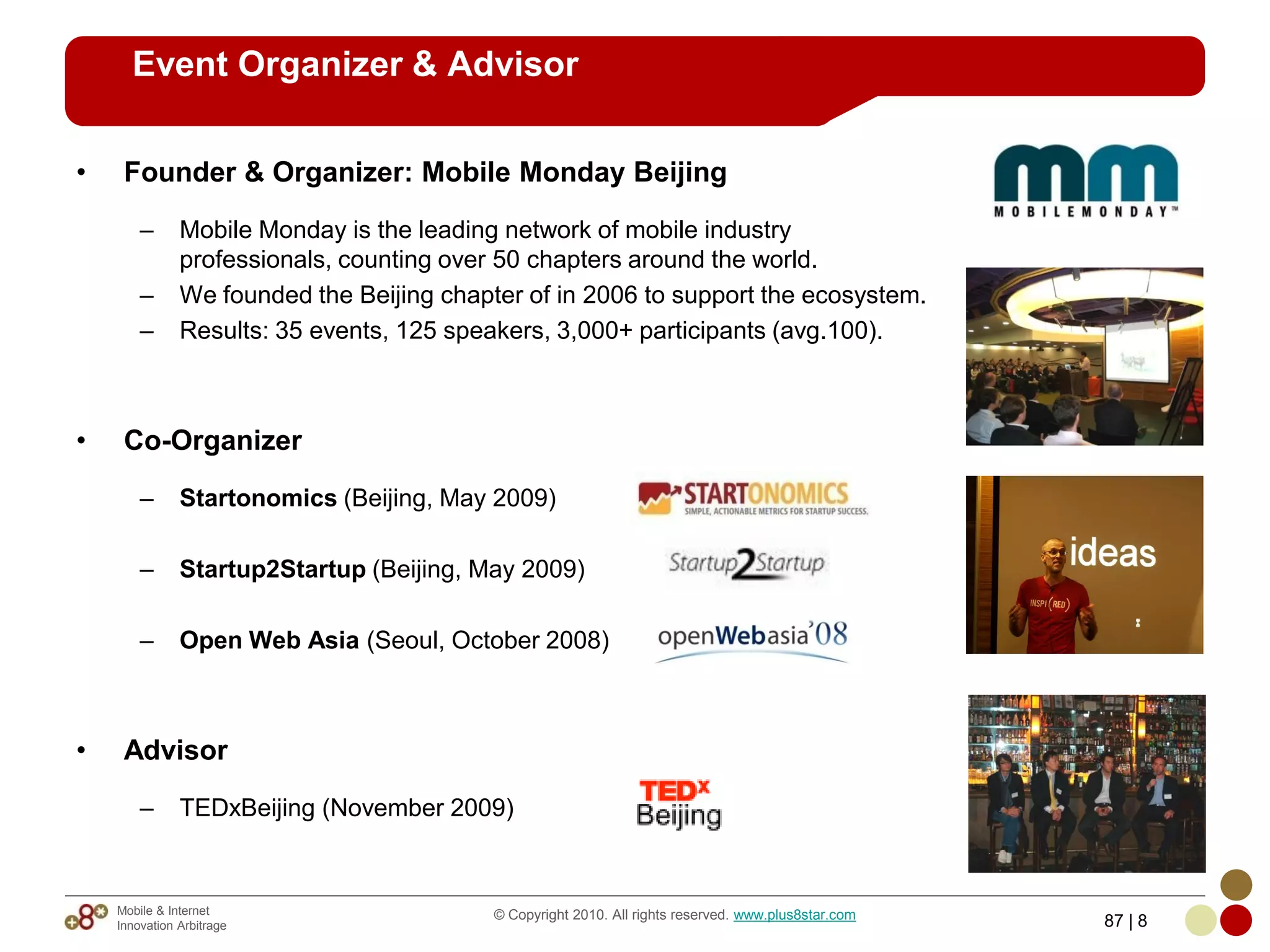 Event Organizer & Advisor

•    Founder & Organizer: Mobile Monday Beijing

        –      Mobile Monday is the leading network of mobile industry
               professionals, counting over 50 chapters around the world.
        –      We founded the Beijing chapter of in 2006 to support the ecosystem.
        –      Results: 35 events, 125 speakers, 3,000+ participants (avg.100).



•    Co-Organizer

        –      Startonomics (Beijing, May 2009)

        –      Startup2Startup (Beijing, May 2009)

        –      Open Web Asia (Seoul, October 2008)



•    Advisor

        –      TEDxBeijing (November 2009)


    Mobile & Internet                      © Copyright 2010. All rights reserved. www.plus8star.com
    Innovation Arbitrage                                                                              87 | 8
 
