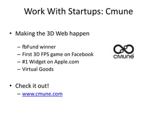 Work With Startups: Cmune

• Making the 3D Web happen

  –   fbFund winner
  –   First 3D FPS game on Facebook
  –   #1 Widget on Apple.com
  –   Virtual Goods

• Check it out!
  – www.cmune.com
 