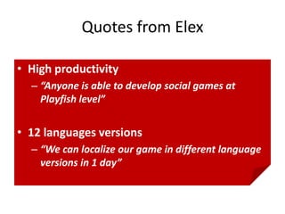 Quotes from Elex

• High productivity
  – “Anyone is able to develop social games at
    Playfish level”


• 12 languages versions
  – “We can localize our game in different language
    versions in 1 day”
 