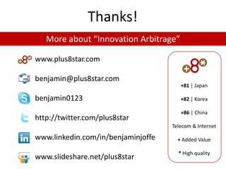 Thanks!
   More about “Innovation Arbitrage”

www.plus8star.com

benjamin@plus8star.com
                                       +81 | Japan

benjamin0123                           +82 | Korea

                                       +86 | China
http://twitter.com/plus8star
                                    Telecom & Internet

www.linkedin.com/in/benjaminjoffe     + Added Value

                                      * High quality
www.slideshare.net/plus8star
 