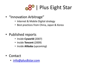 | Plus Eight Star
• “Innovation Arbitrage”
     • Internet & Mobile Digital strategy
     • Best practices from China, Japan & Korea


• Published reports
     • Inside Cyworld (2007)
     • Inside Tencent (2009)
     • Inside Alibaba (upcoming)


• Contact
  • info@plus8star.com
 