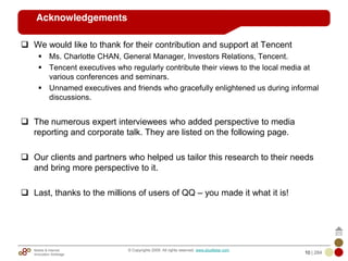 Mobile & Internet
Innovation Arbitrage 10 | 284
© Copyrights 2009. All rights reserved. www.plus8star.com
Acknowledgements
We would like to thank for their contribution and support at Tencent
Ms. Charlotte CHAN, General Manager, Investors Relations, Tencent.
Tencent executives who regularly contribute their views to the local media at
various conferences and seminars.
Unnamed executives and friends who gracefully enlightened us during informal
discussions.
The numerous expert interviewees who added perspective to media
reporting and corporate talk. They are listed on the following page.
Our clients and partners who helped us tailor this research to their needs
and bring more perspective to it.
Last, thanks to the millions of users of QQ – you made it what it is!
 