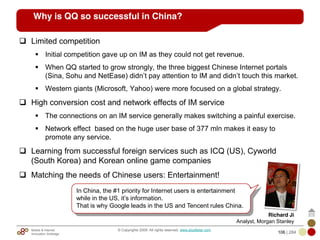 Mobile & Internet
Innovation Arbitrage 106 | 284
© Copyrights 2009. All rights reserved. www.plus8star.com
Why is QQ so successful in China?
Limited competition
Initial competition gave up on IM as they could not get revenue.
When QQ started to grow strongly, the three biggest Chinese Internet portals
(Sina, Sohu and NetEase) didn‘t pay attention to IM and didn‘t touch this market.
Western giants (Microsoft, Yahoo) were more focused on a global strategy.
High conversion cost and network effects of IM service
The connections on an IM service generally makes switching a painful exercise.
Network effect based on the huge user base of 377 mln makes it easy to
promote any service.
Learning from successful foreign services such as ICQ (US), Cyworld
(South Korea) and Korean online game companies
Matching the needs of Chinese users: Entertainment!
In China, the #1 priority for Internet users is entertainment
while in the US, it‘s information.
That is why Google leads in the US and Tencent rules China.
Richard Ji
Analyst, Morgan Stanley
 