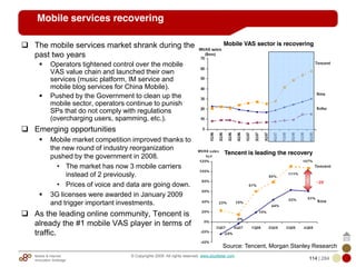 Mobile & Internet
Innovation Arbitrage 114 | 284
© Copyrights 2009. All rights reserved. www.plus8star.com
Mobile services recovering
The mobile services market shrank during the
past two years
Operators tightened control over the mobile
VAS value chain and launched their own
services (music platform, IM service and
mobile blog services for China Mobile).
Pushed by the Government to clean up the
mobile sector, operators continue to punish
SPs that do not comply with regulations
(overcharging users, spamming, etc.).
Emerging opportunities
Mobile market competition improved thanks to
the new round of industry reorganization
pushed by the government in 2008.
• The market has now 3 mobile carriers
instead of 2 previously.
• Prices of voice and data are going down.
3G licenses were awarded in January 2009
and trigger important investments.
As the leading online community, Tencent is
already the #1 mobile VAS player in terms of
traffic.
Mobile VAS sector is recovering
Tencent is leading the recovery
Source: Tencent, Morgan Stanley Research
 