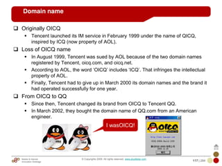 Mobile & Internet
Innovation Arbitrage 117 | 284
© Copyrights 2009. All rights reserved. www.plus8star.com
Domain name
Originally OICQ
Tencent launched its IM service in February 1999 under the name of QICQ,
inspired by ICQ (now property of AOL).
Loss of OICQ name
In August 1999, Tencent was sued by AOL because of the two domain names
registered by Tencent, oicq.com, and oicq.net.
According to AOL, the word ‗OICQ‘ includes ‗ICQ‘. That infringes the intellectual
property of AOL.
Finally, Tencent had to give up in March 2000 its domain names and the brand it
had operated successfully for one year.
From OICQ to QQ
Since then, Tencent changed its brand from OICQ to Tencent QQ.
In March 2002, they bought the domain name of QQ.com from an American
engineer.
I wasOICQ!
 