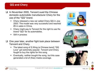 Mobile & Internet
Innovation Arbitrage 118 | 284
© Copyrights 2009. All rights reserved. www.plus8star.com
QQ and Chery
In November 2005, Tencent sued the Chinese
domestic automobile manufacturer Chery for the
use of the "QQ" brand.
Chery released a new car called Chery QQ in July
2003. The model was very successful and reached
#5 in sales in China.
Chery might pay to Tencent for the right to use the
brand "QQ" for its automobiles.
Still in process
One year later, another fight took place between
Tencent and Chery.
The latest song of S.Wing (a Chinese band) ―QQ
Love‖ got extremely popular. Tencent and Chery
fought to buy the rights for this song.
Eventually, neither bought the song, but this case
generated a lot of (free) media coverage.
 