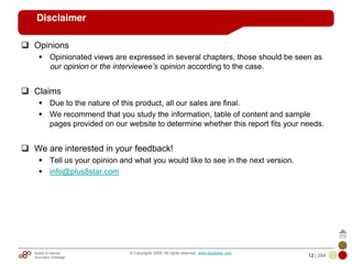 Mobile & Internet
Innovation Arbitrage 12 | 284
© Copyrights 2009. All rights reserved. www.plus8star.com
Disclaimer
Opinions
Opinionated views are expressed in several chapters, those should be seen as
our opinion or the interviewee‟s opinion according to the case.
Claims
Due to the nature of this product, all our sales are final.
We recommend that you study the information, table of content and sample
pages provided on our website to determine whether this report fits your needs.
We are interested in your feedback!
Tell us your opinion and what you would like to see in the next version.
info@plus8star.com
 