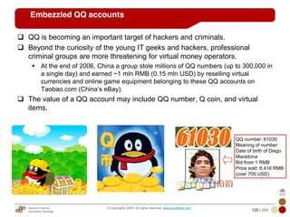 Mobile & Internet
Innovation Arbitrage 120 | 284
© Copyrights 2009. All rights reserved. www.plus8star.com
Embezzled QQ accounts
QQ is becoming an important target of hackers and criminals.
Beyond the curiosity of the young IT geeks and hackers, professional
criminal groups are more threatening for virtual money operators.
At the end of 2006, China a group stole millions of QQ numbers (up to 300,000 in
a single day) and earned ~1 mln RMB (0.15 mln USD) by reselling virtual
currencies and online game equipment belonging to these QQ accounts on
Taobao.com (China‘s eBay).
The value of a QQ account may include QQ number, Q coin, and virtual
items.
QQ number: 61030
Meaning of number:
Date of birth of Diego
Maradona
Bid from 1 RMB
Price sold: 6,416 RMB
(over 700 USD)
 