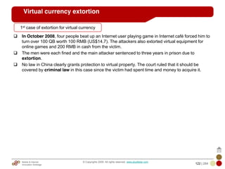 Mobile & Internet
Innovation Arbitrage 122 | 284
© Copyrights 2009. All rights reserved. www.plus8star.com
Virtual currency extortion
In October 2008, four people beat up an Internet user playing game in Internet café forced him to
turn over 100 QB worth 100 RMB (US$14.7). The attackers also extorted virtual equipment for
online games and 200 RMB in cash from the victim.
The men were each fined and the main attacker sentenced to three years in prison due to
extortion.
No law in China clearly grants protection to virtual property. The court ruled that it should be
covered by criminal law in this case since the victim had spent time and money to acquire it.
1st case of extortion for virtual currency
 
