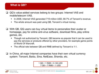 Mobile & Internet
Innovation Arbitrage 127 | 284
© Copyrights 2009. All rights reserved. www.plus8star.com
What is QB?
QQ‘s value-added services belong to two groups: Internet VAS and
mobile/telecom VAS.
In 2008, Internet VAS generated 719 million USD, 68.7% of Tencent‘s revenue.
The whole amount was paid using QB, Tencent‘s virtual money.
With QB, QQ users can buy virtual items to personalize their avatar or
homepage, pay for online anti-virus software, download films, play online
games, etc.
Though not authorized by Tencent, QB became so popular that it can be used to
pay the services or products offered by other providers, for example game points
of World Of Warcraft.
The official rate between QB and RMB defined by Tencent is 1:1.
In China, all major Internet companies have their own virtual currency
system: Tencent, Baidu, Sina, NetEase, Shanda, etc.
1 QB = 1 RMB = 0.146 USD
7 QB = 7 RMB = 1 USD
 