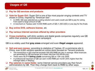 Mobile & Internet
Innovation Arbitrage 128 | 284
© Copyrights 2009. All rights reserved. www.plus8star.com
Usages of QB
Pay for QQ services and products
Vote for Super Girl: Super Girl is one of the most popular singing contests and TV
shows in China, inspired by ―American Idol‖.
In 2006, QQ was selected as a voting solution and users could use QB to pay for voting.
Fans spent a large amount of QB.
A merchant on Taobao sold 10,000 RMB worth of QB (1,350 USD) in one day for the finale.
Buy online DVD, software license, etc
Pay various Internet services offered by other providers
Cross-marketing: soft drink vendors and digital goods companies regularly use QB
within their products‘ promotional campaigns.
QB is so widely used that gray areas emerged and even illegal usages appeared.
Sell and earn money: according to statistics of Taobao, #1 e-commerce site in
China, over 8,000 vendors opened an online store focused on Tencent products.
The transaction in QQ channel exceeds 550,000 RMB per day in average. Most revenues
are generated by QB exchange (at a lower rate than the official one).
There were 58,914 Selling Leads concerning QB on 12th July 2009.
A professional merchant of QB can earn 4,000 RMB per month (30% higher than the
average salary in Beijing).
Pay salaries in some fields: some Internet service providers pay their forum
administrators by QB. Then they change them back to RMB by other ways.
 
