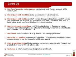 Mobile & Internet
Innovation Arbitrage 129 | 284
© Copyrights 2009. All rights reserved. www.plus8star.com
Getting QB
Buy from Tencent’s online system: pay by bank card, Tenpay account, ADSL
account, etc.
Buy and pay with fixed line: dial a special number with a fixed-line.
Buy and pay with mobile: dial IVR number through mobile phone, use IVR service,
and offered QB. For example, a China Mobile user dials 125908818, then push ‗1‘,
listen jokes, he will be offered 1 QB per 1.5 minute listening.
Buy on e-commerce platform: in C2C sites like Paipai, or Taobao the rate is
generally more interesting than the official one offered by Tencent. It is not difficult to
find a rate of 0.7 or 0.6 RMB for 1 QB.
Buy offline in distributors of QB: e.g. Internet Café, newspaper stands.
Use other QQ services and earn QB: every time QQ launches a new service, users
are encouraged to use it and are offered QB as a reward.
Earn by using services of QQ‘s partners: many start-ups partner with Tencent, and
promote their service through offering QB.
Exchange to other virtual money (this practice is not legal).
 
