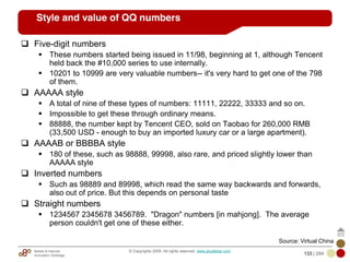 Mobile & Internet
Innovation Arbitrage 133 | 284
© Copyrights 2009. All rights reserved. www.plus8star.com
Style and value of QQ numbers
Five-digit numbers
These numbers started being issued in 11/98, beginning at 1, although Tencent
held back the #10,000 series to use internally.
10201 to 10999 are very valuable numbers-- it's very hard to get one of the 798
of them.
AAAAA style
A total of nine of these types of numbers: 11111, 22222, 33333 and so on.
Impossible to get these through ordinary means.
88888, the number kept by Tencent CEO, sold on Taobao for 260,000 RMB
(33,500 USD - enough to buy an imported luxury car or a large apartment).
AAAAB or BBBBA style
180 of these, such as 98888, 99998, also rare, and priced slightly lower than
AAAAA style
Inverted numbers
Such as 98889 and 89998, which read the same way backwards and forwards,
also out of price. But this depends on personal taste
Straight numbers
1234567 2345678 3456789. "Dragon" numbers [in mahjong]. The average
person couldn't get one of these either.
Source: Virtual China
 