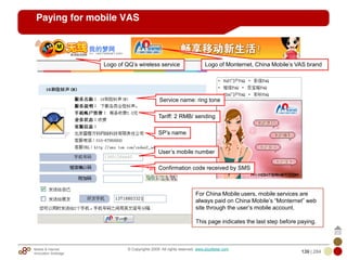Mobile & Internet
Innovation Arbitrage 139 | 284
© Copyrights 2009. All rights reserved. www.plus8star.com
Paying for mobile VAS
Logo of QQ‘s wireless service
Tariff: 2 RMB/ sending
Service name: ring tone
SP‘s name
User‘s mobile number
Confirmation code received by SMS
Logo of Monternet, China Mobile‘s VAS brand
For China Mobile users, mobile services are
always paid on China Mobile‘s ―Monternet‖ web
site through the user‘s mobile account.
This page indicates the last step before paying.
 